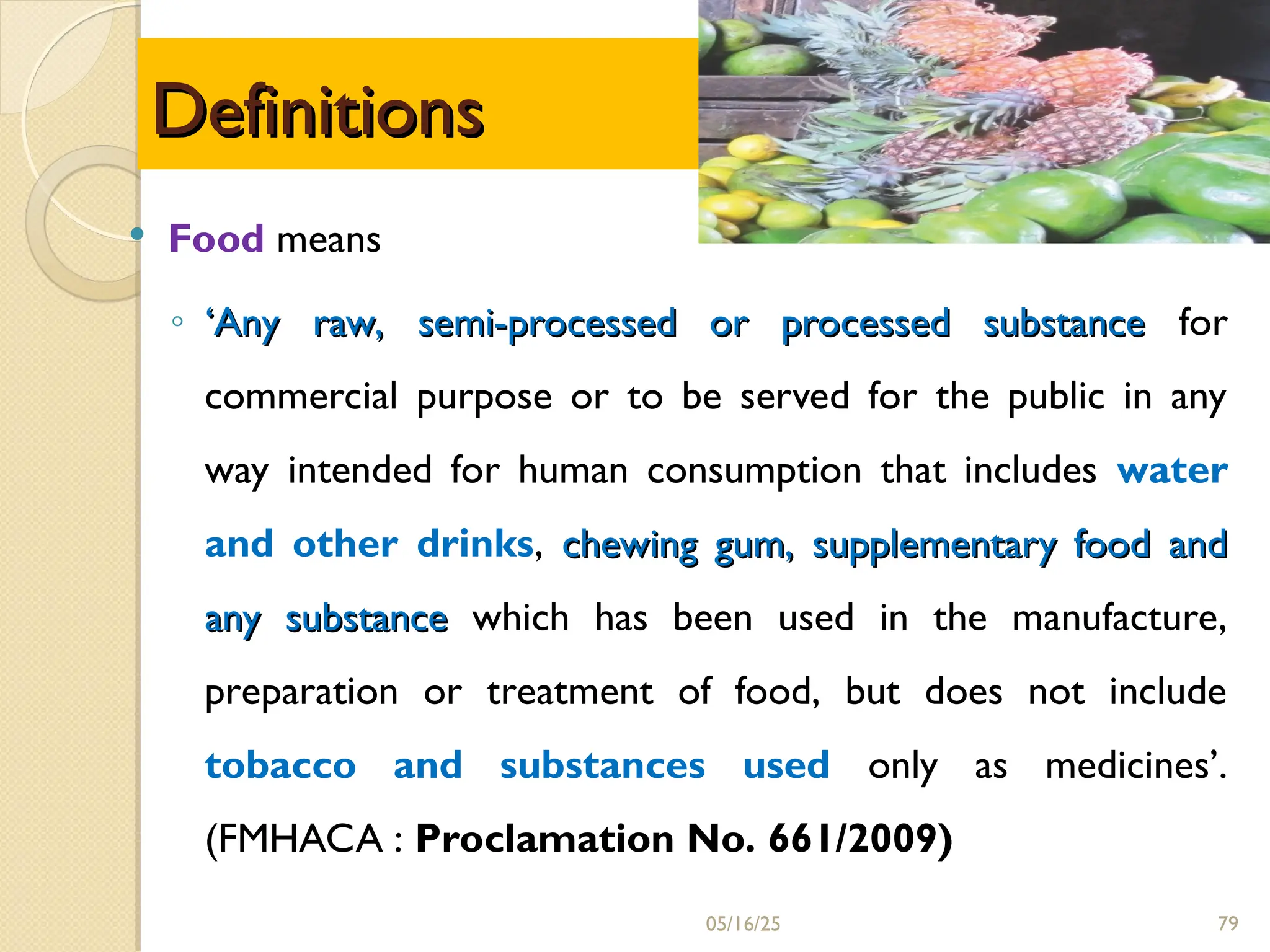  Food means
◦ ‘
‘Any raw, semi-processed or processed substance
Any raw, semi-processed or processed substance for
commercial purpose or to be served for the public in any
way intended for human consumption that includes water
and other drinks, chewing gum, supplementary food and
chewing gum, supplementary food and
any substance
any substance which has been used in the manufacture,
preparation or treatment of food, but does not include
tobacco and substances used only as medicines’.
(FMHACA : Proclamation No. 661/2009)
05/16/25
Definitions
Definitions
79
 