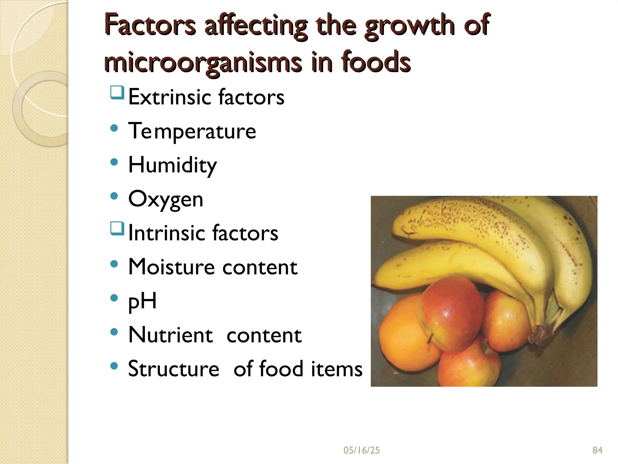 Factors affecting the growth of
Factors affecting the growth of
microorganisms in foods
microorganisms in foods
Extrinsic factors
 Temperature
 Humidity
 Oxygen
Intrinsic factors
 Moisture content
 pH
 Nutrient content
 Structure of food items
05/16/25 84
 