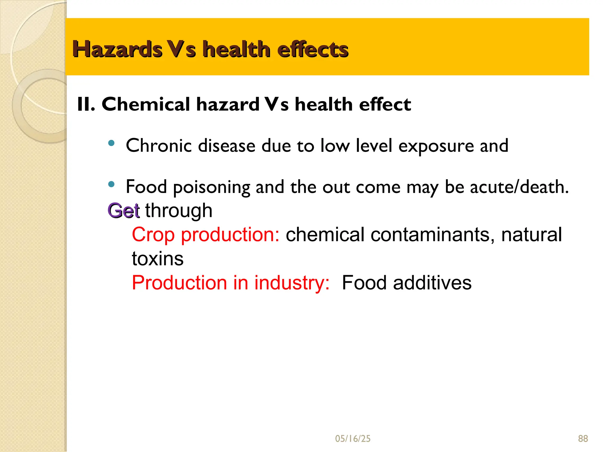Hazards Vs health effects
Hazards Vs health effects
05/16/25
II. Chemical hazard Vs health effect
 Chronic disease due to low level exposure and
 Food poisoning and the out come may be acute/death.
Get
Get through
Crop production: chemical contaminants, natural
toxins
Production in industry: Food additives
88
 