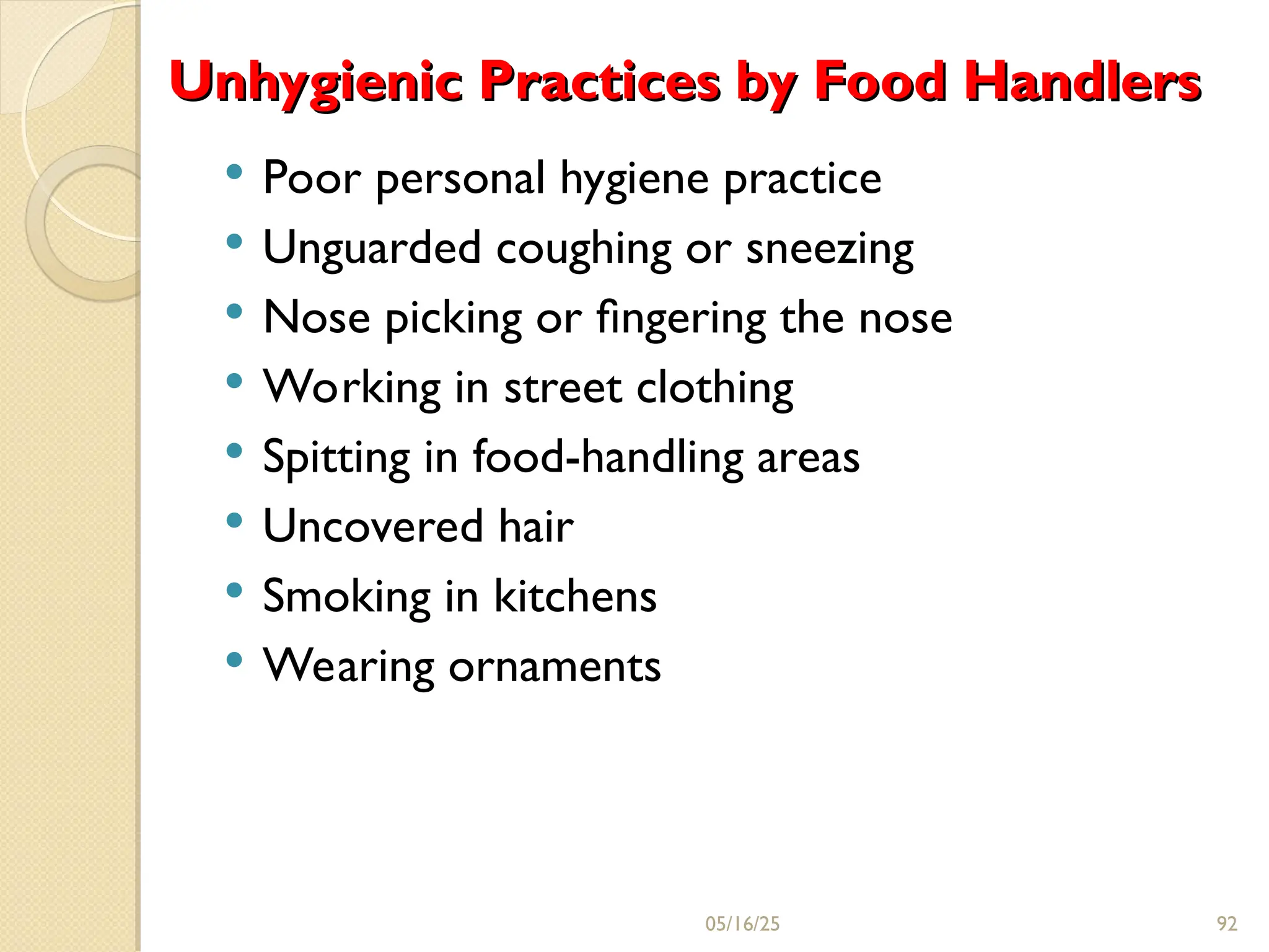 Unhygienic Practices by Food Handlers
Unhygienic Practices by Food Handlers
 Poor personal hygiene practice
 Unguarded coughing or sneezing
 Nose picking or ﬁngering the nose
 Working in street clothing
 Spitting in food-handling areas
 Uncovered hair
 Smoking in kitchens
 Wearing ornaments
05/16/25 92
 