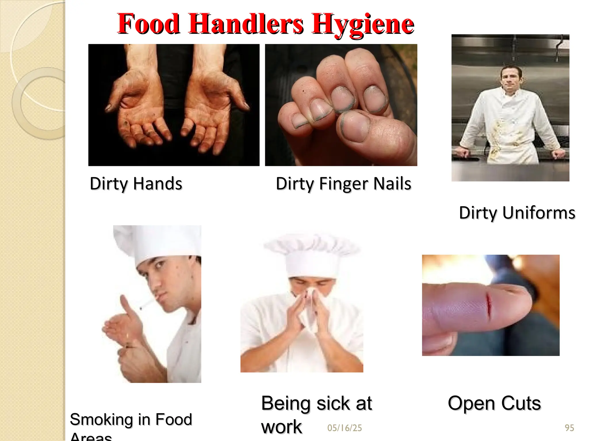05/16/25
Dirty Hands Dirty Finger Nails
Dirty Hands Dirty Finger Nails
Dirty Uniforms
Dirty Uniforms
Smoking in Food
Smoking in Food
Open Cuts
Open Cuts
Being sick at
Being sick at
work
work
Food Handlers Hygiene
Food Handlers Hygiene
95
 