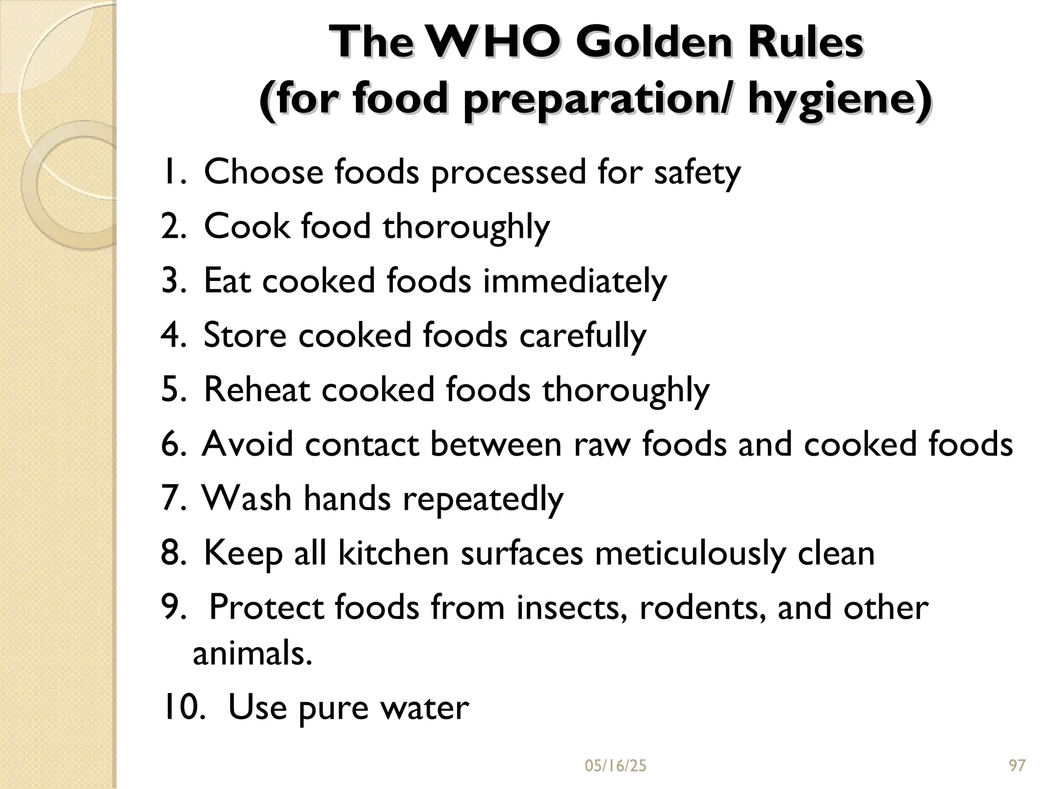 The WHO Golden Rules
The WHO Golden Rules
(for food preparation/ hygiene)
(for food preparation/ hygiene)
1. Choose foods processed for safety
2. Cook food thoroughly
3. Eat cooked foods immediately
4. Store cooked foods carefully
5. Reheat cooked foods thoroughly
6. Avoid contact between raw foods and cooked foods
7. Wash hands repeatedly
8. Keep all kitchen surfaces meticulously clean
9. Protect foods from insects, rodents, and other
animals.
10. Use pure water
05/16/25 97
 