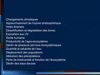 Changements climatiques
Appauvrissement de l’ozone stratosphérique
Voies diverses
Désertification et dégradation des terres
Exposition aux UV
Santé humaine
Productivité de l’agro-écosystème
Déclin de plusieurs services écosystémiques
Quantité et salubrité de l’eau
Déplacement des populations
Altération des précipitations
Perte de biodiversité et fonction de l’écosystème
Déclin des eaux douces
 