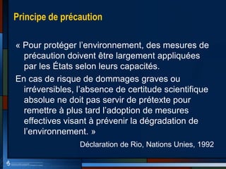 Principe de précaution
« Pour protéger l’environnement, des mesures de
précaution doivent être largement appliquées
par les États selon leurs capacités.
En cas de risque de dommages graves ou
irréversibles, l’absence de certitude scientifique
absolue ne doit pas servir de prétexte pour
remettre à plus tard l’adoption de mesures
effectives visant à prévenir la dégradation de
l’environnement. »
Déclaration de Rio, Nations Unies, 1992
 