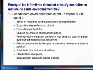 Pourquoi les infirmières devraient-elles s’y connaître en
matière de santé environnementale?
1. Les facteurs environnementaux ont un impact sur la
santé :
– Smog et maladies cardiovasculaires et respiratoires
– Exposition des enfants au plomb
– Expositions prénatales
– Vagues de chaleur et personnes âgées
– Femmes qui choisissent de nourrir leur bébé au biberon parce
que leur lait maternel est contaminé
– Préoccupations soulevées par la présence de mercure dans le
poisson
– Qualité de l’air intérieur et asthme
– Planification d’urgence
– Engagement envers la justice sociale
 