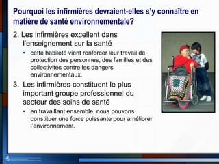 Pourquoi les infirmières devraient-elles s’y connaître en
matière de santé environnementale?
2. Les infirmières excellent dans
l’enseignement sur la santé
• cette habileté vient renforcer leur travail de
protection des personnes, des familles et des
collectivités contre les dangers
environnementaux.
3. Les infirmières constituent le plus
important groupe professionnel du
secteur des soins de santé
• en travaillant ensemble, nous pouvons
constituer une force puissante pour améliorer
l’environnement.
 