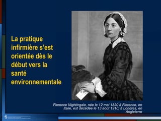 La pratique
infirmière s’est
orientée dès le
début vers la
santé
environnementale
Florence Nightingale, née le 12 mai 1820 à Florence, en
Italie, est décédée le 13 août 1910, à Londres, en
Angleterre
 