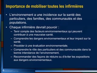 Importance de mobiliser toutes les infirmières
• L’environnement a une incidence sur la santé des
particuliers, des familles, des communautés et des
populations.
• Chaque infirmière devrait pouvoir :
– Tenir compte des facteurs environnementaux qui peuvent
contribuer à une mauvaise santé.
– Comprendre les dangers environnementaux et leur impact sur la
santé.
– Procéder à une évaluation environnementale.
– Comprendre le rôle des particuliers et des communautés dans la
bonne intendance de l’environnement.
– Recommander des façons de réduire ou d’éviter les expositions
aux dangers environnementaux.
 
