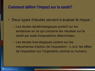 Comment définir l’impact sur la santé?
• Deux types d’études servent à évaluer le risque :
– Les études épidémiologiques portent sur les
tendances en ce qui concerne les résultats sur la
santé par suite d’expositions déterminées.
– Les études toxicologiques portent sur les
mécanismes d’action de l’exposition : c.-à-d. les effets
de l’exposition sur l’organisme (animal ou humain).
 