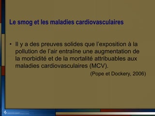 Le smog et les maladies cardiovasculaires
• Il y a des preuves solides que l’exposition à la
pollution de l’air entraîne une augmentation de
la morbidité et de la mortalité attribuables aux
maladies cardiovasculaires (MCV).
(Pope et Dockery, 2006)
 