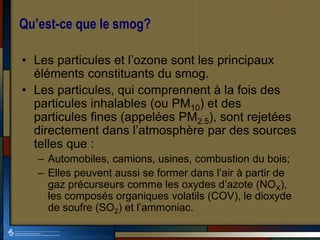 Qu’est-ce que le smog?
• Les particules et l’ozone sont les principaux
éléments constituants du smog.
• Les particules, qui comprennent à la fois des
particules inhalables (ou PM10) et des
particules fines (appelées PM2.5), sont rejetées
directement dans l’atmosphère par des sources
telles que :
– Automobiles, camions, usines, combustion du bois;
– Elles peuvent aussi se former dans l’air à partir de
gaz précurseurs comme les oxydes d’azote (NOX),
les composés organiques volatils (COV), le dioxyde
de soufre (SO2) et l’ammoniac.
 