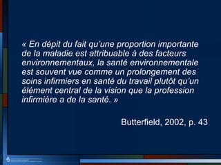 « En dépit du fait qu’une proportion importante
de la maladie est attribuable à des facteurs
environnementaux, la santé environnementale
est souvent vue comme un prolongement des
soins infirmiers en santé du travail plutôt qu’un
élément central de la vision que la profession
infirmière a de la santé. »
Butterfield, 2002, p. 43
 
