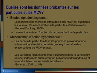 Quelles sont les données probantes sur les
particules et les MCV?
• Études épidémiologiques :
– La mortalité et la morbidité attribuables aux MCV ont augmenté
les jours où les concentrations de particules étaient élevées
(Pope et Dockery, 2006)
– La réaction varie en fonction de la concentration de particules.
• Mécanismes d’action hypothétique :
– Les dépôts de particules dans les poumons provoquent une
inflammation alvéolaire de faible grade qui entraîne des
exacerbations de MCV en aval.
– Les particules fines et ultrafines « pénètrent dans le sang et ont
un effet indésirable sur le cœur en provoquant des arythmies et
la mort subite chez les sujets sensibles »
(Bai et al., 2007, p. 18).
 