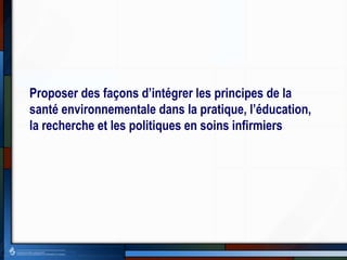 Proposer des façons d’intégrer les principes de la
santé environnementale dans la pratique, l’éducation,
la recherche et les politiques en soins infirmiers
 