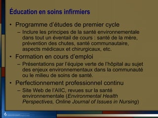 Éducation en soins infirmiers
• Programme d’études de premier cycle
– Inclure les principes de la santé environnementale
dans tout un éventail de cours : santé de la mère,
prévention des chutes, santé communautaire,
aspects médicaux et chirurgicaux, etc.
• Formation en cours d’emploi
– Présentations par l’équipe verte de l’hôpital au sujet
des enjeux environnementaux dans la communauté
ou le milieu de soins de santé.
• Perfectionnement professionnel continu
– Site Web de l’AIIC, revues sur la santé
environnementale (Environmental Health
Perspectives, Online Journal of Issues in Nursing)
 