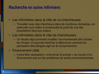 Recherche en soins infirmiers
• Les infirmières dans le rôle de co-chercheuses
– Travailler avec des chercheurs dans de nombreux domaines, en
particulier pour aider à comprendre le point de vue des
populations face aux enjeux.
• Les infirmières dans le rôle de chercheuses
– On étudie déjà comment modifier l’environnement afin d’éviter
les chutes; on pourrait chercher à déterminer comment la
perception des dangers agit sur le comportement.
• Financement ciblé
– Il peut être nécessaire « d’amorcer la pompe » au moyen d’un
financement axé sur les problèmes de santé environnementale.
 