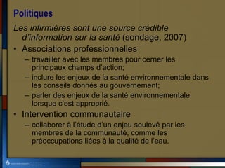 Politiques
Les infirmières sont une source crédible
d’information sur la santé (sondage, 2007)
• Associations professionnelles
– travailler avec les membres pour cerner les
principaux champs d’action;
– inclure les enjeux de la santé environnementale dans
les conseils donnés au gouvernement;
– parler des enjeux de la santé environnementale
lorsque c’est approprié.
• Intervention communautaire
– collaborer à l’étude d’un enjeu soulevé par les
membres de la communauté, comme les
préoccupations liées à la qualité de l’eau.
 
