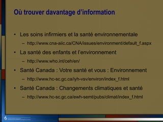 Où trouver davantage d’information
• Les soins infirmiers et la santé environnementale
– http://www.cna-aiic.ca/CNA/issues/environment/default_f.aspx
• La santé des enfants et l’environnement
– http://www.who.int/ceh/en/
• Santé Canada : Votre santé et vous : Environnement
– http://www.hc-sc.gc.ca/iyh-vsv/environ/index_f.html
• Santé Canada : Changements climatiques et santé
– http://www.hc-sc.gc.ca/ewh-semt/pubs/climat/index_f.html
 
