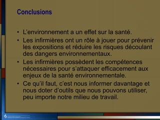 Conclusions
• L’environnement a un effet sur la santé.
• Les infirmières ont un rôle à jouer pour prévenir
les expositions et réduire les risques découlant
des dangers environnementaux.
• Les infirmières possèdent les compétences
nécessaires pour s’attaquer efficacement aux
enjeux de la santé environnementale.
• Ce qu’il faut, c’est nous informer davantage et
nous doter d’outils que nous pouvons utiliser,
peu importe notre milieu de travail.
 