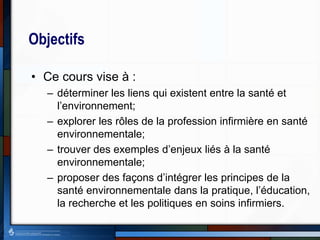 Objectifs
• Ce cours vise à :
– déterminer les liens qui existent entre la santé et
l’environnement;
– explorer les rôles de la profession infirmière en santé
environnementale;
– trouver des exemples d’enjeux liés à la santé
environnementale;
– proposer des façons d’intégrer les principes de la
santé environnementale dans la pratique, l’éducation,
la recherche et les politiques en soins infirmiers.
 