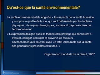 Qu’est-ce que la santé environnementale?
La santé environnementale englobe « les aspects de la santé humaine,
y compris la qualité de la vie, qui sont déterminés par les facteurs
physiques, chimiques, biologiques, sociaux et psychosociaux de
l’environnement.
« L’expression désigne aussi la théorie et la pratique qui consistent à
évaluer, corriger, contrôler et prévenir les facteurs
environnementaux pouvant avoir un effet indésirable sur la santé
des générations présentes et futures. »
Organisation mondiale de la Santé, 2007
 