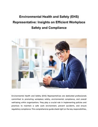 Environmental Health and Safety (EHS)
Representative: Insights on Efficient Workplace
Safety and Compliance
Environmental Health and Safety (EHS) Representatives are dedicated professionals
committed to promoting workplace safety, environmental compliance, and overall
well-being within organizations. They play a crucial role in implementing policies and
practices to maintain a safe work environment, prevent accidents, and ensure
regulatory compliance. This comprehensive guide sheds light on the key responsibilities,
 