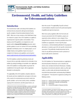 Environmental, Health, and Safety Guidelines
TELECOMMUNICATIONS
APRIL 30, 2007 1
WORLD BANK GROUP
Environmental, Health, and Safety Guidelines
for Telecommunications
Introduction
The Environmental, Health, and Safety (EHS) Guidelines are
technical reference documents with general and industry-
specific examples of Good International Industry Practice
(GIIP)1. When one or more members of the World Bank Group
are involved in a project, these EHS Guidelines are applied as
required by their respective policies and standards. These
industry sector EHS guidelines are designed to be used
together with the General EHS Guidelines document, which
provides guidance to users on common EHS issues potentially
applicable to all industry sectors. For complex projects, use of
multiple industry-sector guidelines may be necessary. A
complete list of industry-sector guidelines can be found at:
www.ifc.org/ifcext/enviro.nsf/Content/EnvironmentalGuidelines
The EHS Guidelines contain the performance levels and
measures that are generally considered to be achievable in new
facilities by existing technology at reasonable costs. Application
of the EHS Guidelines to existing facilities may involve the
establishment of site-specific targets, with an appropriate
timetable for achieving them.
The applicability of the EHS Guidelines should be tailored to
the hazards and risks established for each project on the basis
of the results of an environmental assessment in which site-
specific variables, such as host country context, assimilative
capacity of the environment, and other project factors, are
1 Defined as the exercise of professional skill, diligence, prudence and foresight
that would be reasonably expected from skilled and experienced professionals
engaged in the same type of undertaking under the same or similar
circumstances globally. The circumstances that skilled and experienced
professionals may find when evaluating the range of pollution prevention and
control techniques available to a project may include, but are not limited to,
varying levels of environmental degradation and environmental assimilative
capacity as well as varying levels of financial and technical feasibility.
taken into account. The applicability of specific technical
recommendations should be based on the professional opinion
of qualified and experienced persons.
When host country regulations differ from the levels and
measures presented in the EHS Guidelines, projects are
expected to achieve whichever is more stringent. If less
stringent levels or measures than those provided in these EHS
Guidelines are appropriate, in view of specific project
circumstances, a full and detailed justification for any proposed
alternatives is needed as part of the site-specific environmental
assessment. This justification should demonstrate that the
choice for any alternate performance levels is protective of
human health and the environment.
Applicability
The EHS Guidelines for Telecommunications are applicable to
telecommunications infrastructure such as fixed line and
wireless voice and data transmission infrastructure, including
long distance terrestrial and submarine cables (e.g. fiber optic
cables), as well as radio and television broadcasting, and
associated telecommunications and broadcasting installations
and equipment.2 This document is organized according to the
following sections:
Section 1.0 — Industry-Specific Impacts and Management
Section 2.0 — Performance Indicators and Monitoring
Section 3.0 — References
Annex A — General Description of Industry Activities
2 Associated installations and equipment include cellular, micro wave, and other
radio-based systems; satellite receivers; wire line and wireless receiving,
transmitting, and switching stations, and related equipment such as masts and
towers, cables and connectors, equipment housing such as shelters and
cabinets, backup batteries, and auxiliary power units (generators).
 