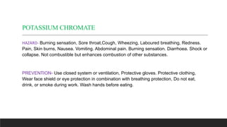 POTASSIUM CHROMATE
HAZARD- Burning sensation, Sore throat,Cough, Wheezing, Laboured breathing, Redness.
Pain, Skin burns, ...