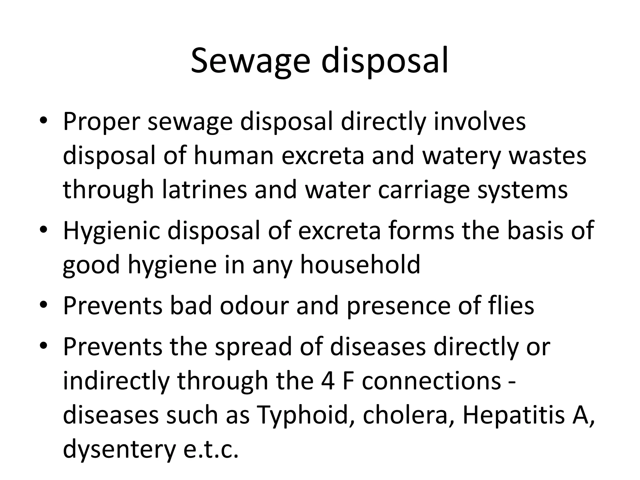 Sewage disposal
• Proper sewage disposal directly involves
disposal of human excreta and watery wastes
through latrines and water carriage systems
• Hygienic disposal of excreta forms the basis of
good hygiene in any household
• Prevents bad odour and presence of flies
• Prevents the spread of diseases directly or
indirectly through the 4 F connections -
diseases such as Typhoid, cholera, Hepatitis A,
dysentery e.t.c.
 