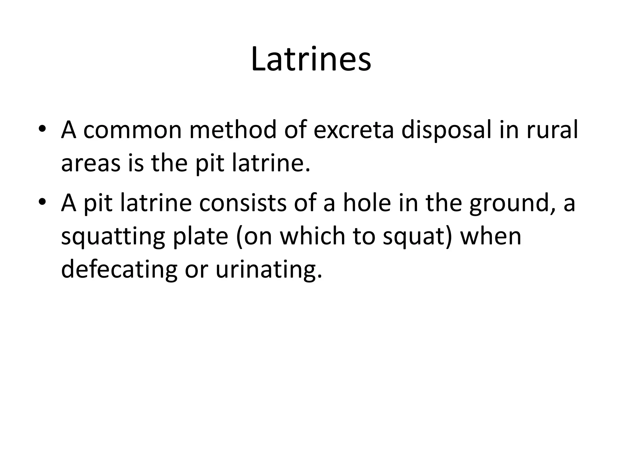 Latrines
• A common method of excreta disposal in rural
areas is the pit latrine.
• A pit latrine consists of a hole in the ground, a
squatting plate (on which to squat) when
defecating or urinating.
 