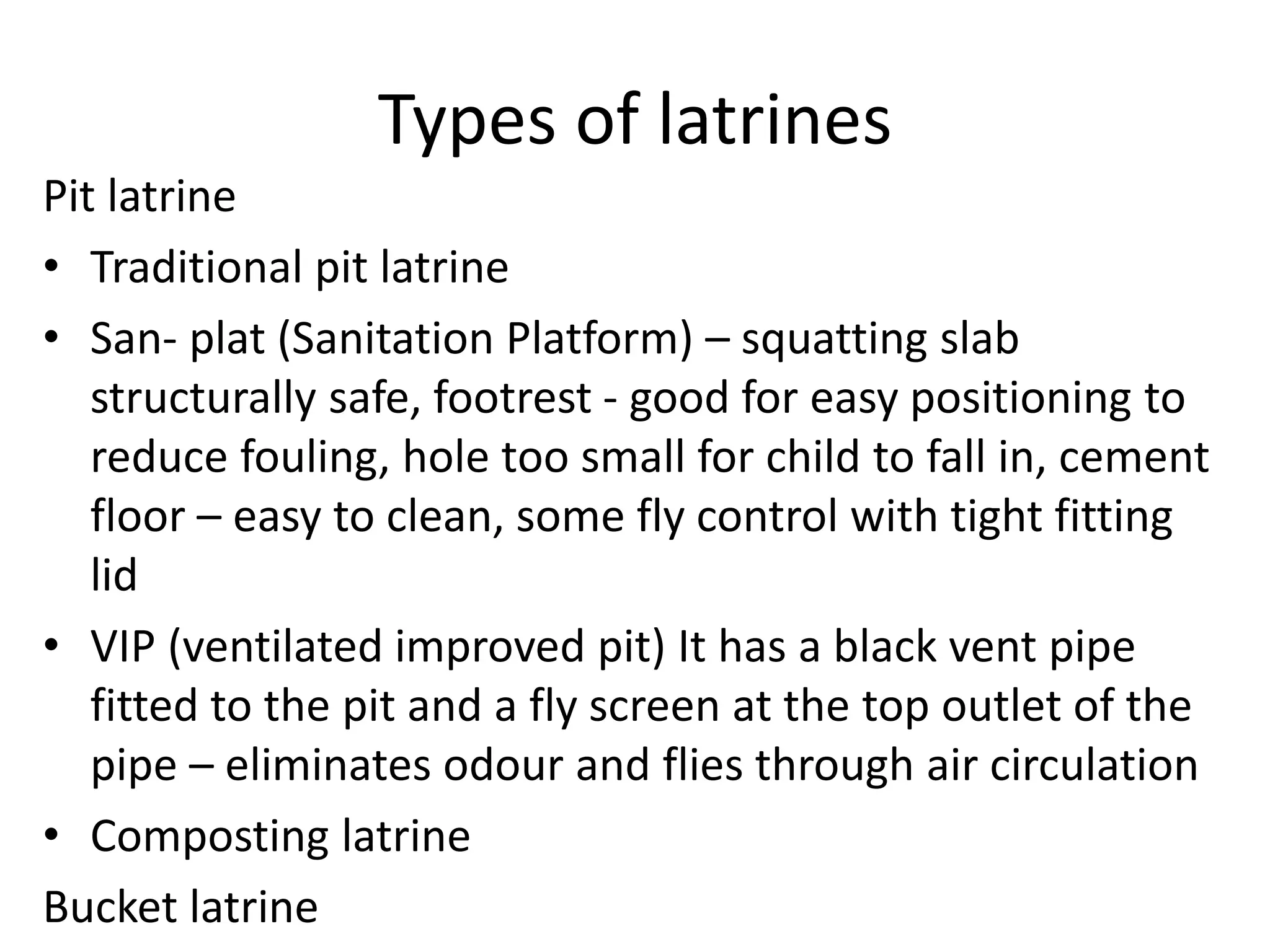 Types of latrines
Pit latrine
• Traditional pit latrine
• San- plat (Sanitation Platform) – squatting slab
structurally safe, footrest - good for easy positioning to
reduce fouling, hole too small for child to fall in, cement
floor – easy to clean, some fly control with tight fitting
lid
• VIP (ventilated improved pit) It has a black vent pipe
fitted to the pit and a fly screen at the top outlet of the
pipe – eliminates odour and flies through air circulation
• Composting latrine
Bucket latrine
 