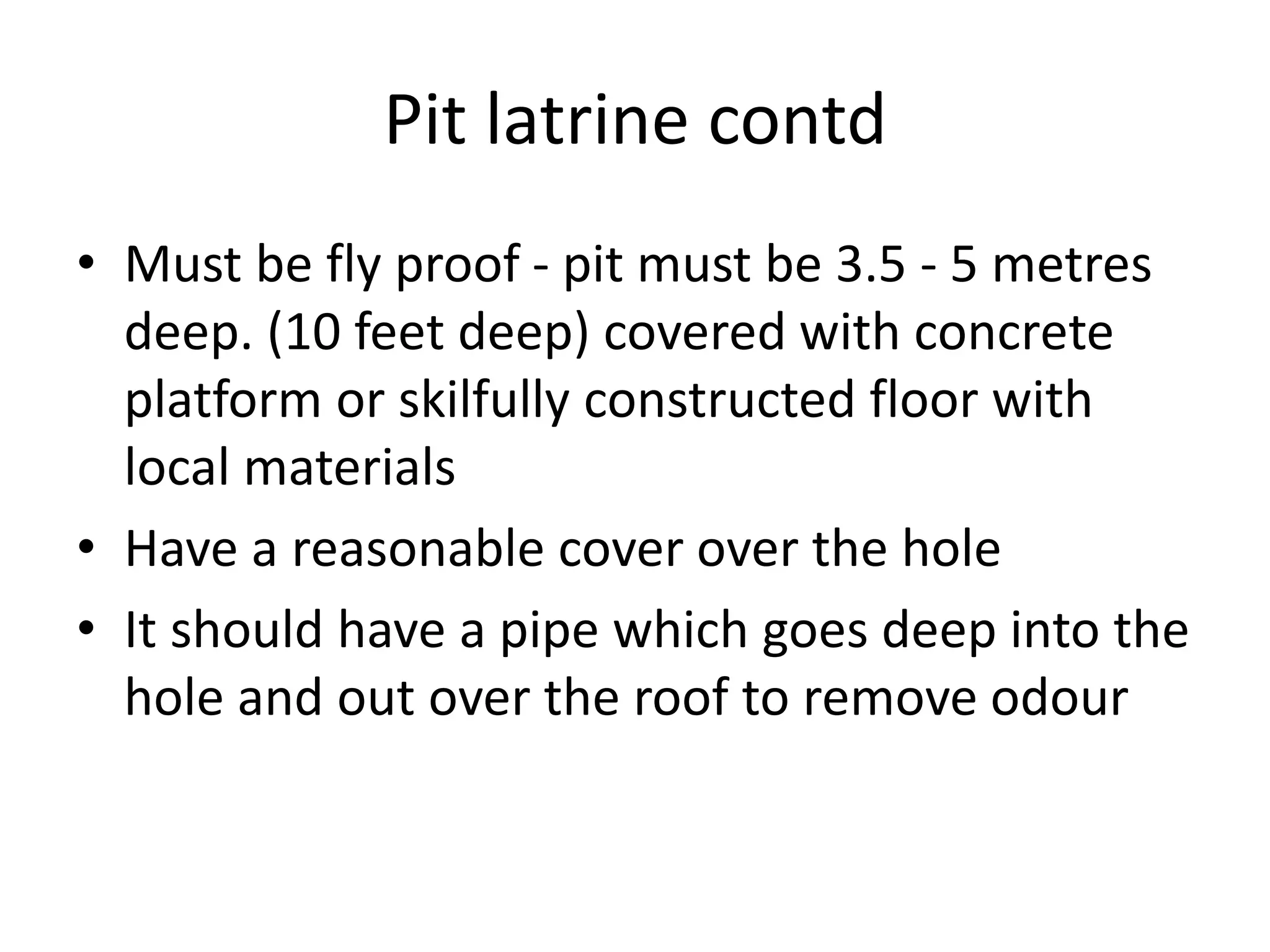 Pit latrine contd
• Must be fly proof - pit must be 3.5 - 5 metres
deep. (10 feet deep) covered with concrete
platform or skilfully constructed floor with
local materials
• Have a reasonable cover over the hole
• It should have a pipe which goes deep into the
hole and out over the roof to remove odour
 