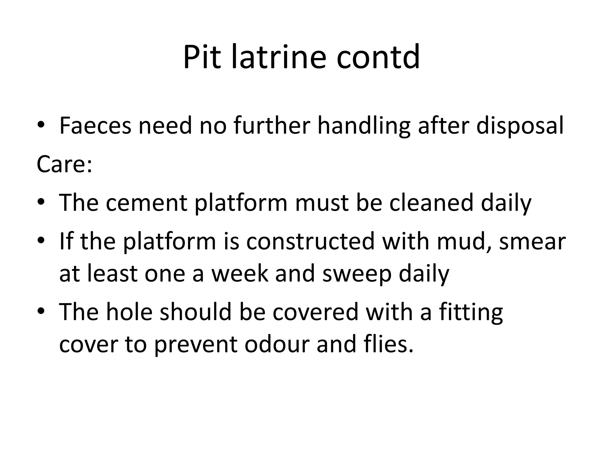 Pit latrine contd
• Faeces need no further handling after disposal
Care:
• The cement platform must be cleaned daily
• If the platform is constructed with mud, smear
at least one a week and sweep daily
• The hole should be covered with a fitting
cover to prevent odour and flies.
 