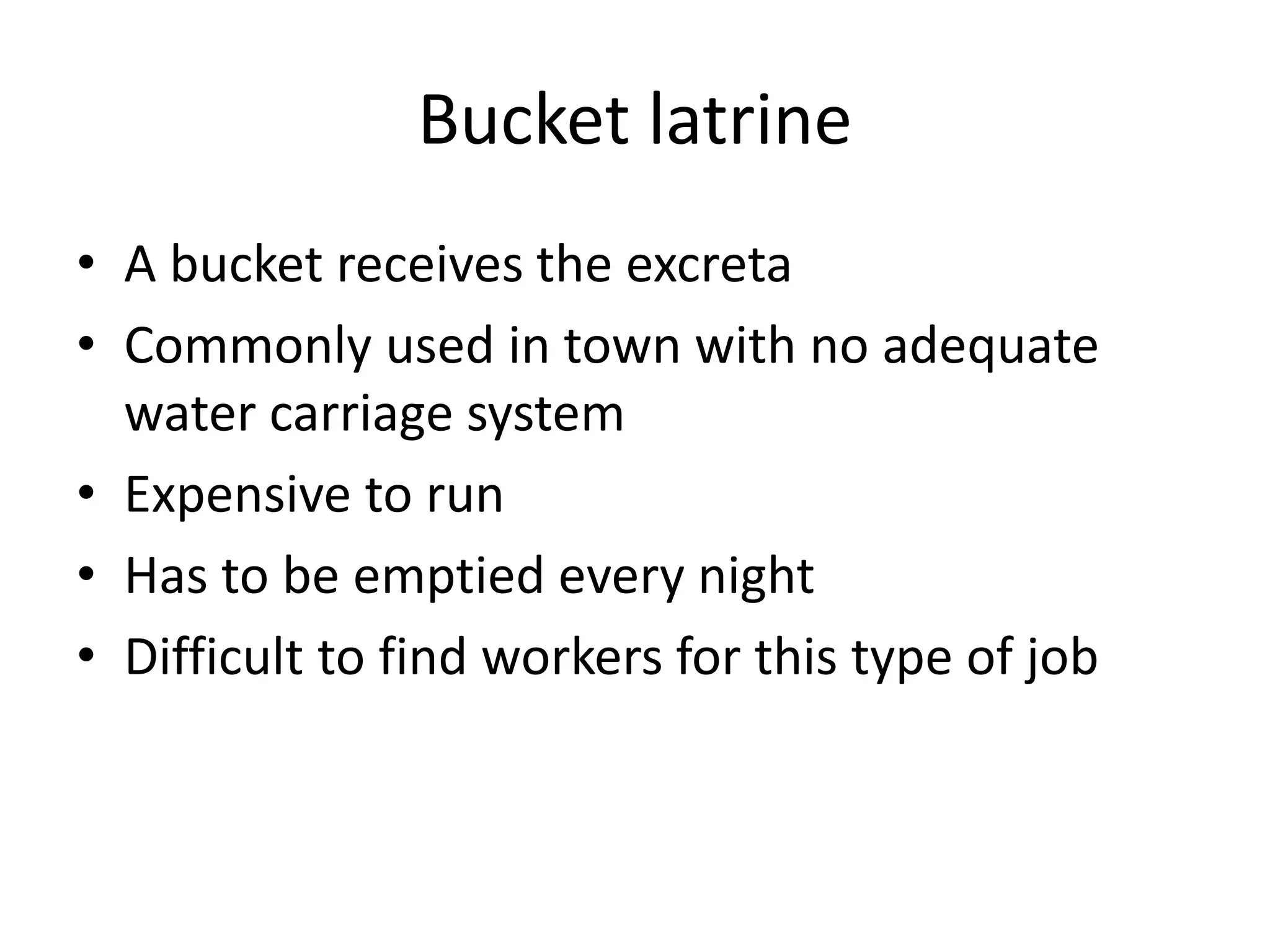 Bucket latrine
• A bucket receives the excreta
• Commonly used in town with no adequate
water carriage system
• Expensive to run
• Has to be emptied every night
• Difficult to find workers for this type of job
 