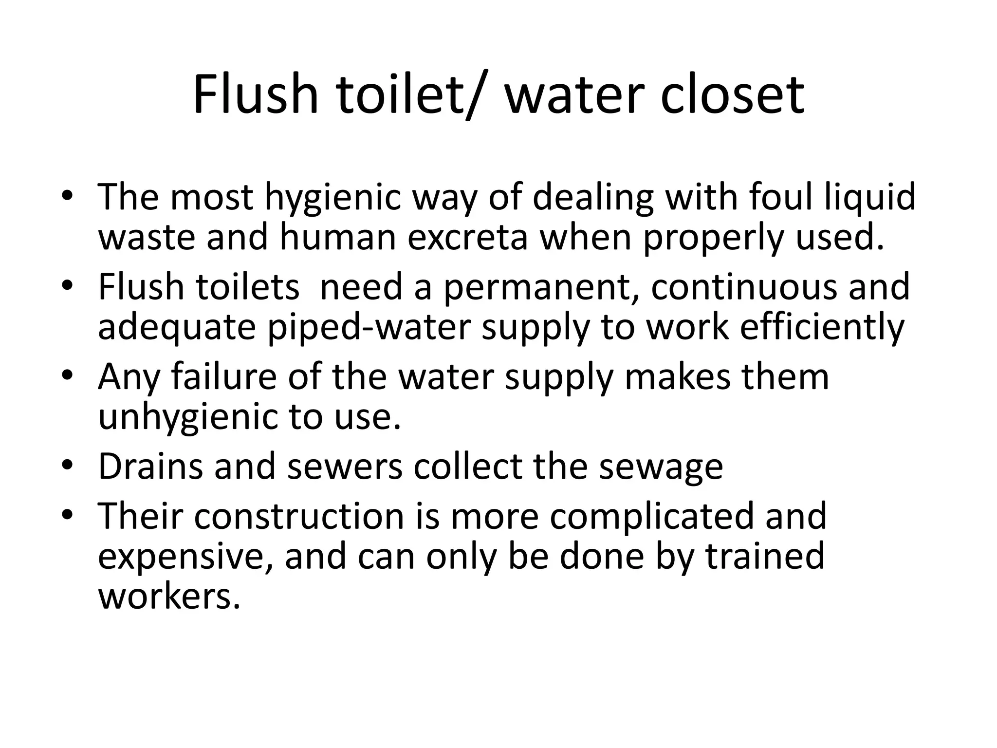 Flush toilet/ water closet
• The most hygienic way of dealing with foul liquid
waste and human excreta when properly used.
• Flush toilets need a permanent, continuous and
adequate piped-water supply to work efficiently
• Any failure of the water supply makes them
unhygienic to use.
• Drains and sewers collect the sewage
• Their construction is more complicated and
expensive, and can only be done by trained
workers.
 