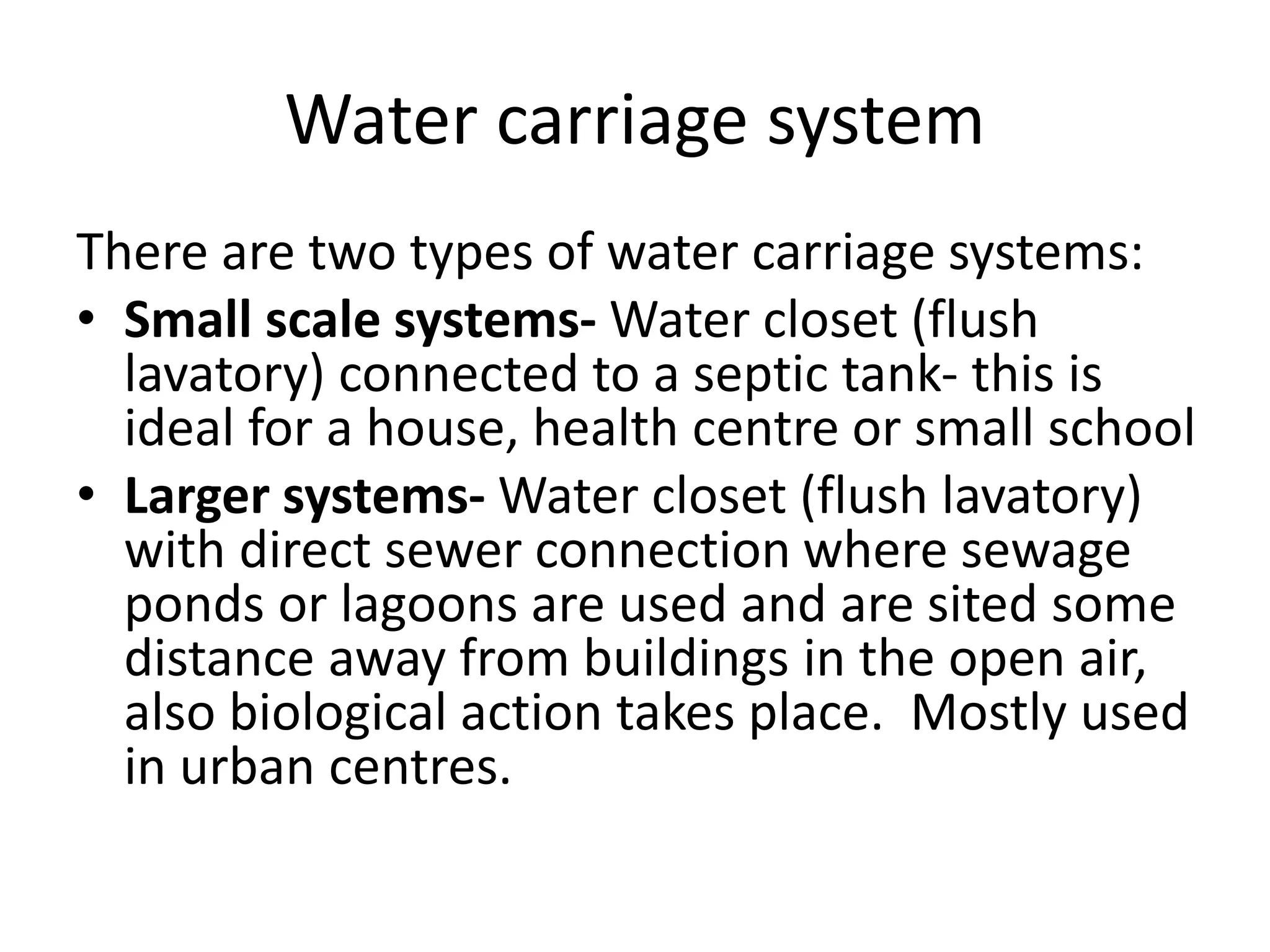 Water carriage system
There are two types of water carriage systems:
• Small scale systems- Water closet (flush
lavatory) connected to a septic tank- this is
ideal for a house, health centre or small school
• Larger systems- Water closet (flush lavatory)
with direct sewer connection where sewage
ponds or lagoons are used and are sited some
distance away from buildings in the open air,
also biological action takes place. Mostly used
in urban centres.
 