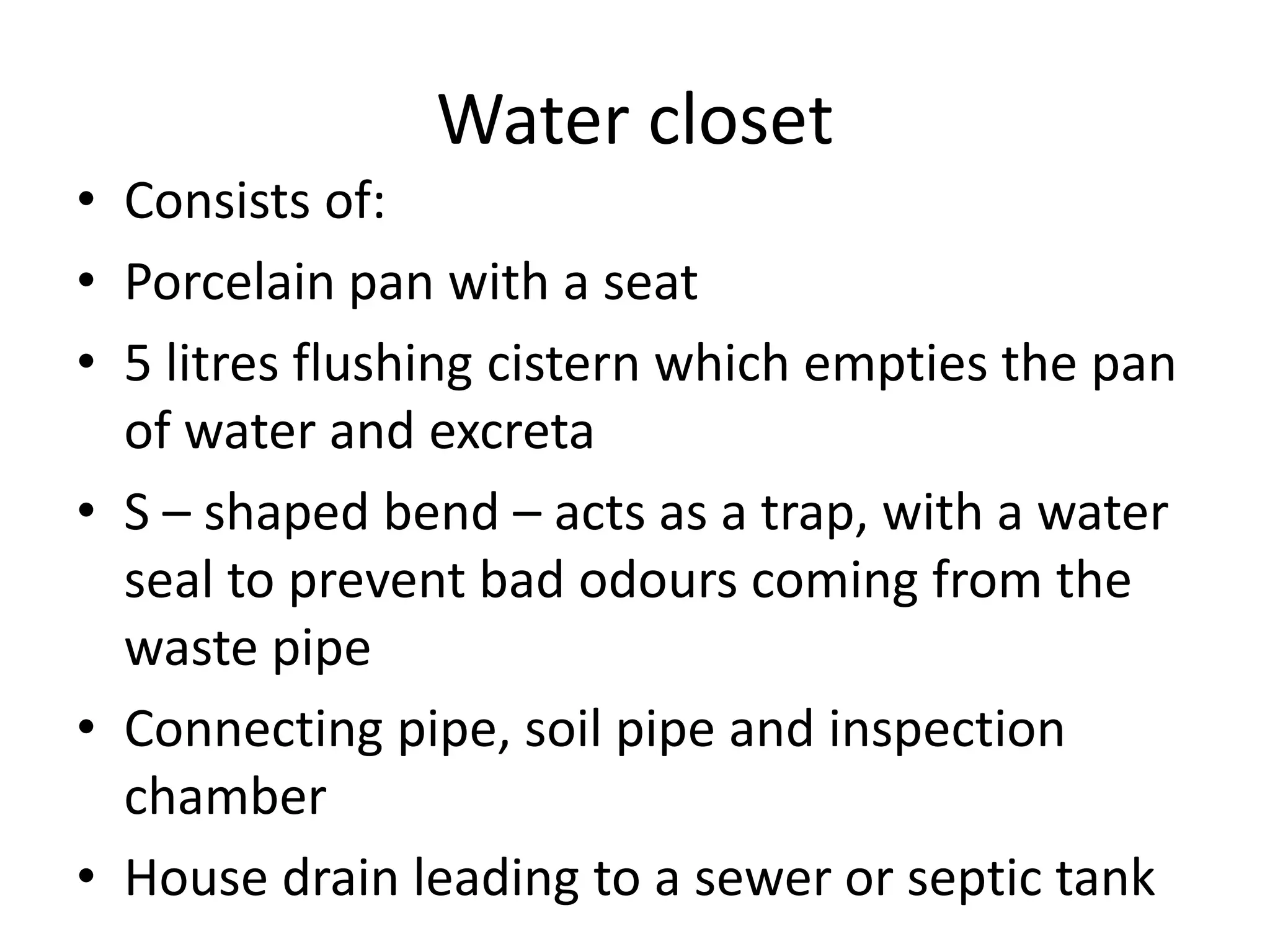 Water closet
• Consists of:
• Porcelain pan with a seat
• 5 litres flushing cistern which empties the pan
of water and excreta
• S – shaped bend – acts as a trap, with a water
seal to prevent bad odours coming from the
waste pipe
• Connecting pipe, soil pipe and inspection
chamber
• House drain leading to a sewer or septic tank
 