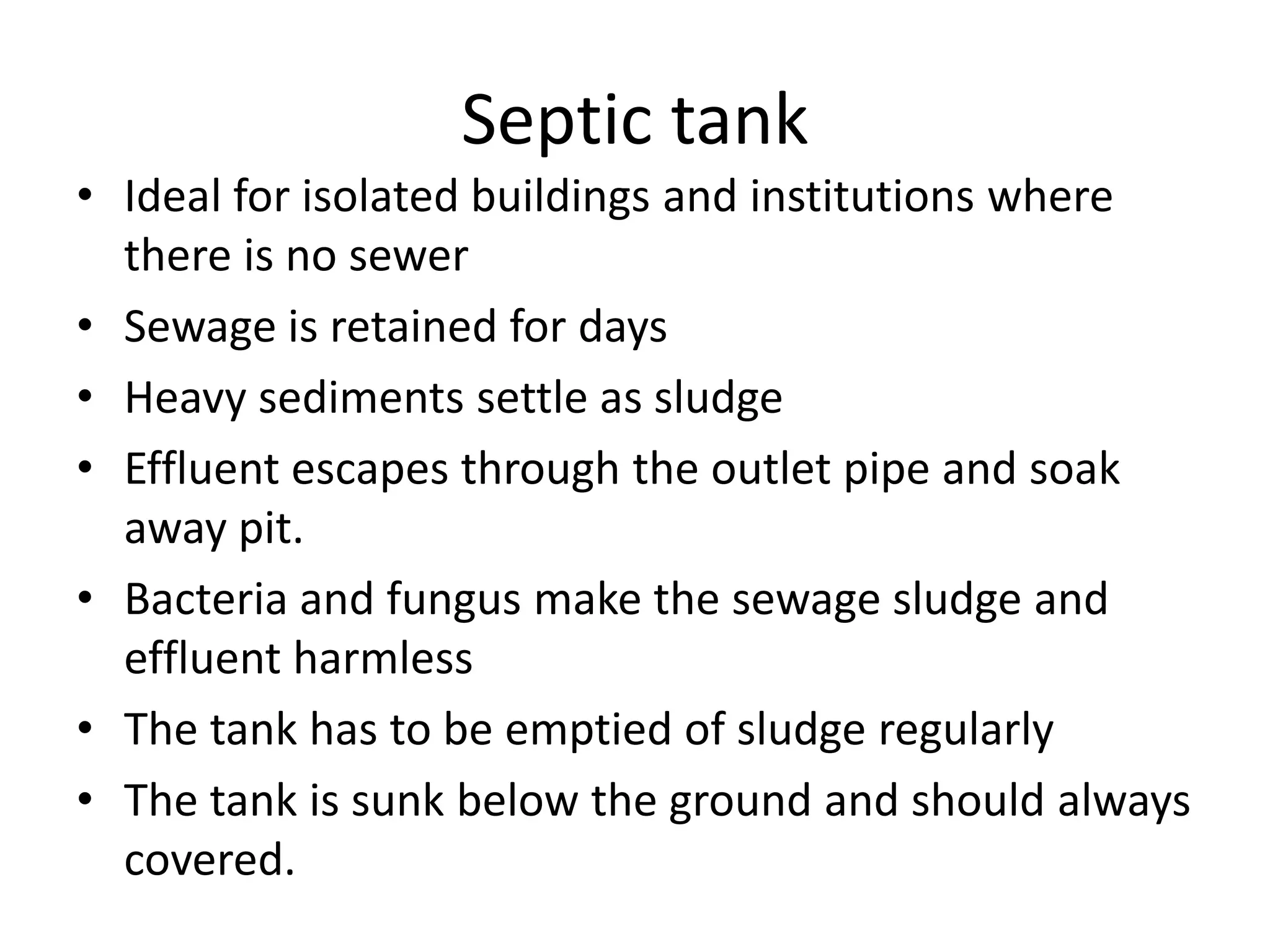 Septic tank
• Ideal for isolated buildings and institutions where
there is no sewer
• Sewage is retained for days
• Heavy sediments settle as sludge
• Effluent escapes through the outlet pipe and soak
away pit.
• Bacteria and fungus make the sewage sludge and
effluent harmless
• The tank has to be emptied of sludge regularly
• The tank is sunk below the ground and should always
covered.
 