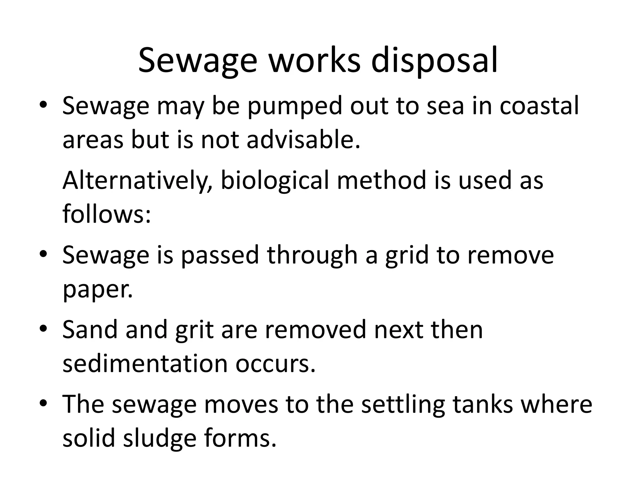 Sewage works disposal
• Sewage may be pumped out to sea in coastal
areas but is not advisable.
Alternatively, biological method is used as
follows:
• Sewage is passed through a grid to remove
paper.
• Sand and grit are removed next then
sedimentation occurs.
• The sewage moves to the settling tanks where
solid sludge forms.
 
