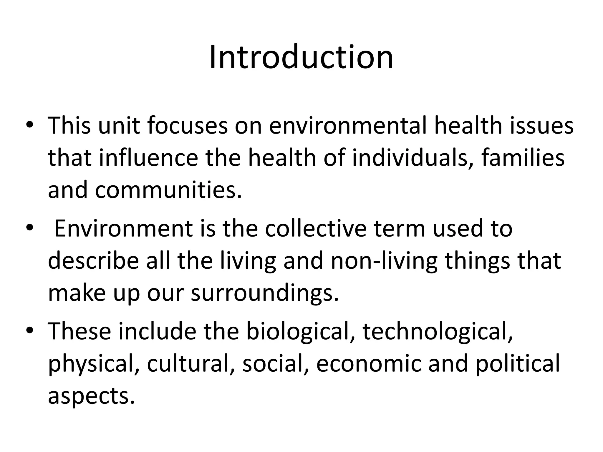 Introduction
• This unit focuses on environmental health issues
that influence the health of individuals, families
and communities.
• Environment is the collective term used to
describe all the living and non-living things that
make up our surroundings.
• These include the biological, technological,
physical, cultural, social, economic and political
aspects.
 