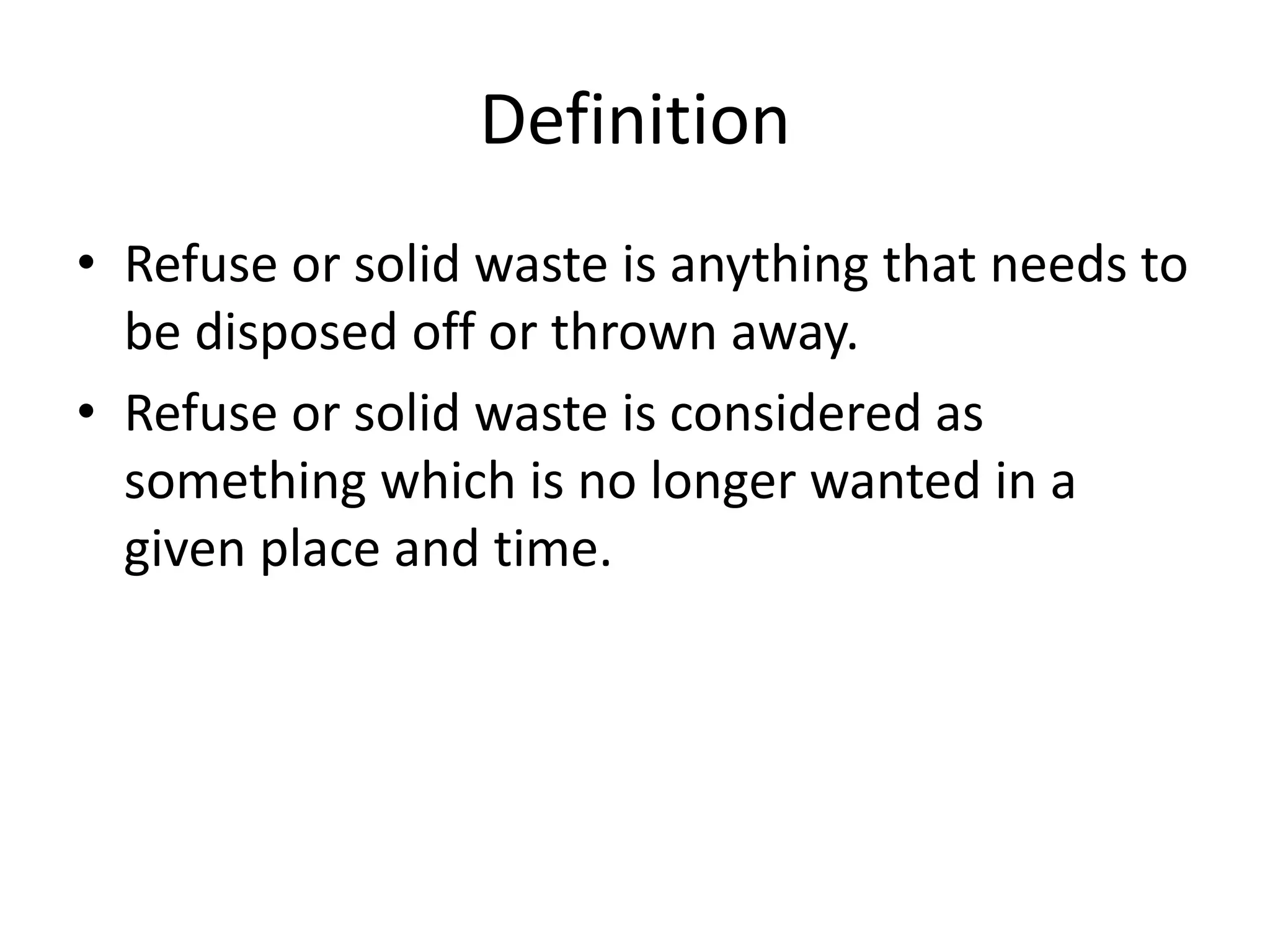 Definition
• Refuse or solid waste is anything that needs to
be disposed off or thrown away.
• Refuse or solid waste is considered as
something which is no longer wanted in a
given place and time.
 