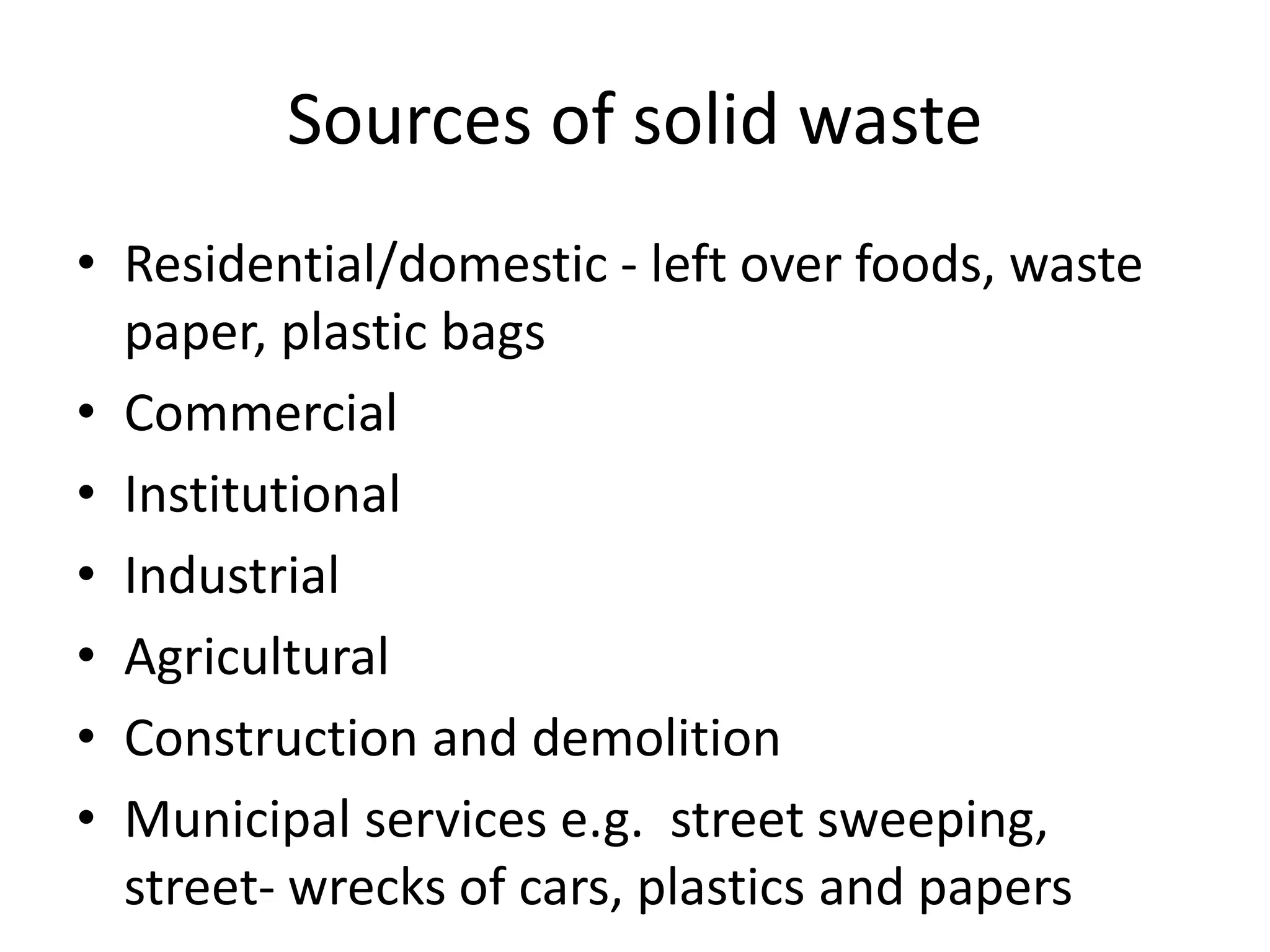 Sources of solid waste
• Residential/domestic - left over foods, waste
paper, plastic bags
• Commercial
• Institutional
• Industrial
• Agricultural
• Construction and demolition
• Municipal services e.g. street sweeping,
street- wrecks of cars, plastics and papers
 