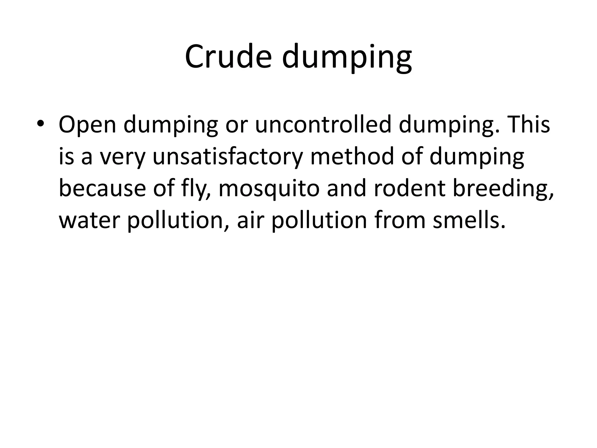 Crude dumping
• Open dumping or uncontrolled dumping. This
is a very unsatisfactory method of dumping
because of fly, mosquito and rodent breeding,
water pollution, air pollution from smells.
 