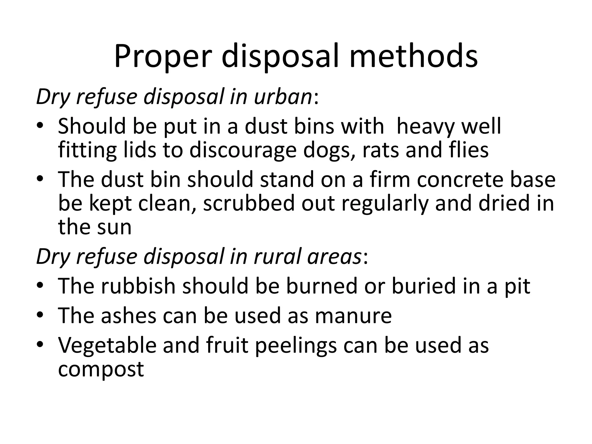 Proper disposal methods
Dry refuse disposal in urban:
• Should be put in a dust bins with heavy well
fitting lids to discourage dogs, rats and flies
• The dust bin should stand on a firm concrete base
be kept clean, scrubbed out regularly and dried in
the sun
Dry refuse disposal in rural areas:
• The rubbish should be burned or buried in a pit
• The ashes can be used as manure
• Vegetable and fruit peelings can be used as
compost
 