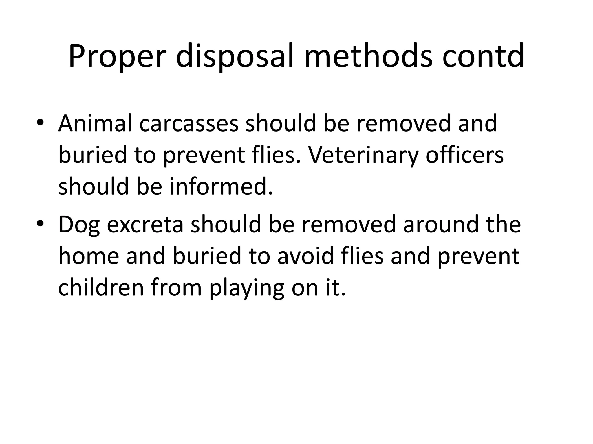 Proper disposal methods contd
• Animal carcasses should be removed and
buried to prevent flies. Veterinary officers
should be informed.
• Dog excreta should be removed around the
home and buried to avoid flies and prevent
children from playing on it.
 