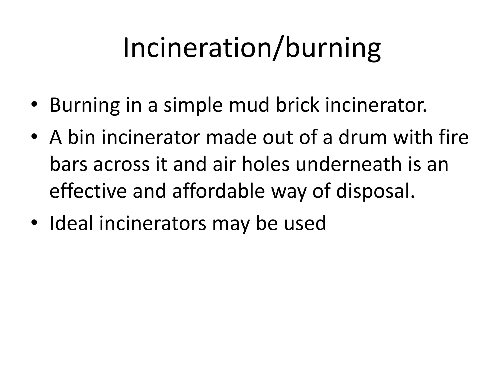 Incineration/burning
• Burning in a simple mud brick incinerator.
• A bin incinerator made out of a drum with fire
bars across it and air holes underneath is an
effective and affordable way of disposal.
• Ideal incinerators may be used
 