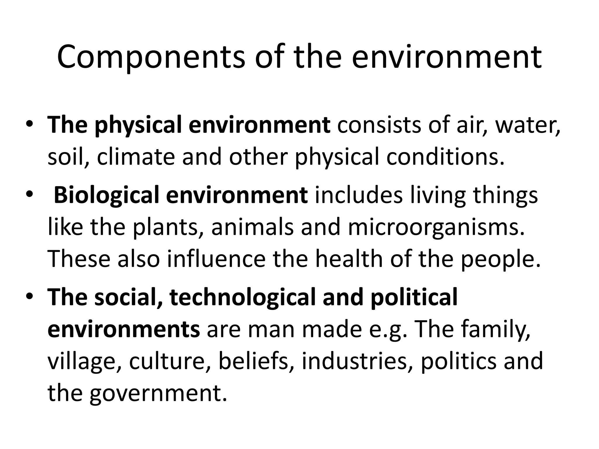 Components of the environment
• The physical environment consists of air, water,
soil, climate and other physical conditions.
• Biological environment includes living things
like the plants, animals and microorganisms.
These also influence the health of the people.
• The social, technological and political
environments are man made e.g. The family,
village, culture, beliefs, industries, politics and
the government.
 