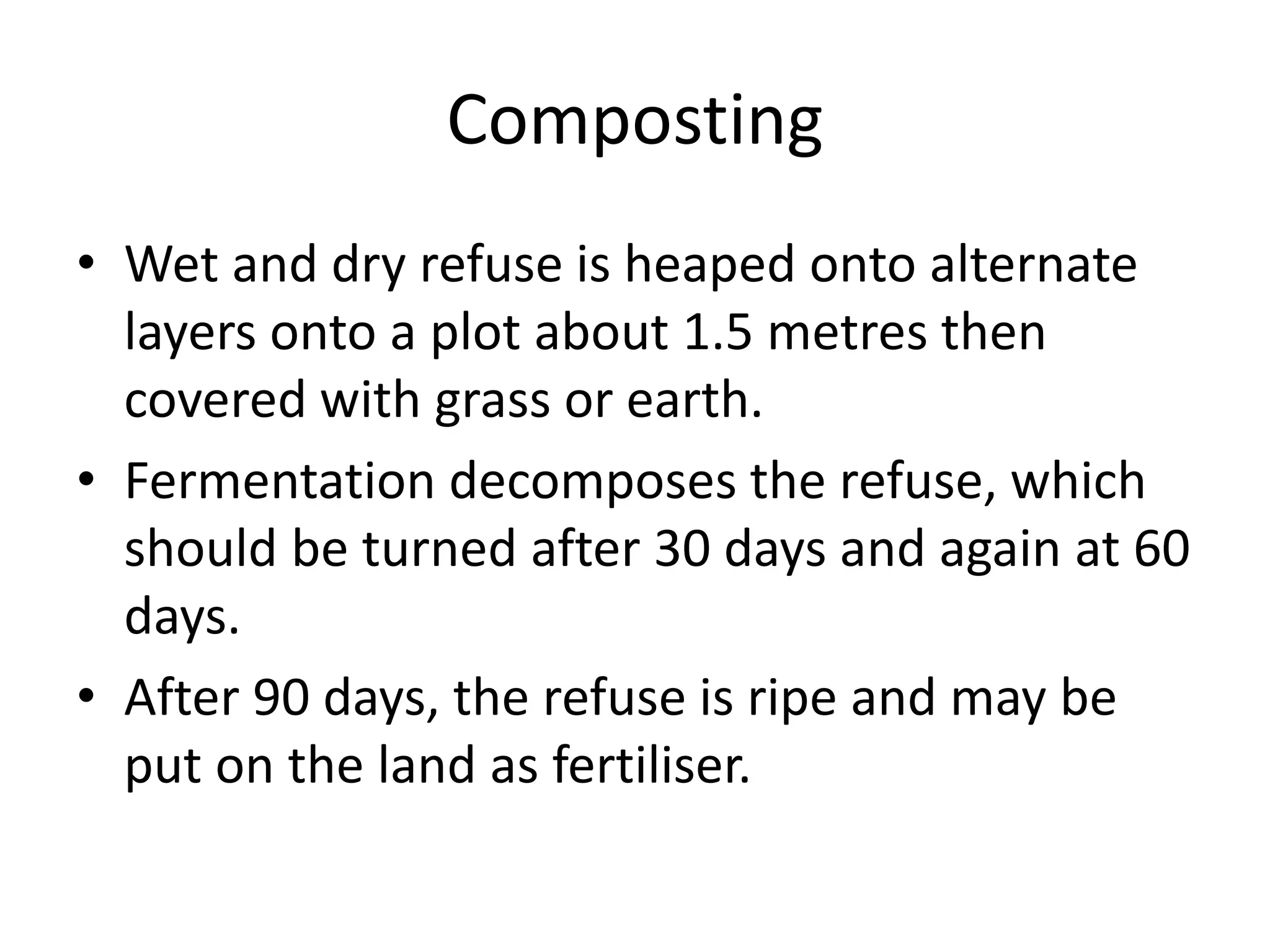 Composting
• Wet and dry refuse is heaped onto alternate
layers onto a plot about 1.5 metres then
covered with grass or earth.
• Fermentation decomposes the refuse, which
should be turned after 30 days and again at 60
days.
• After 90 days, the refuse is ripe and may be
put on the land as fertiliser.
 