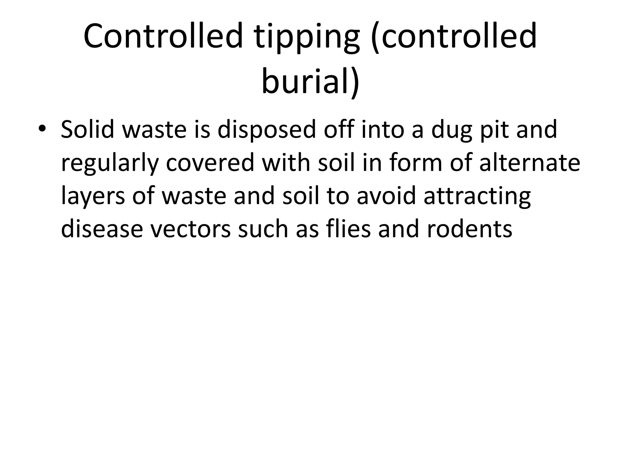 Controlled tipping (controlled
burial)
• Solid waste is disposed off into a dug pit and
regularly covered with soil in form of alternate
layers of waste and soil to avoid attracting
disease vectors such as flies and rodents
 