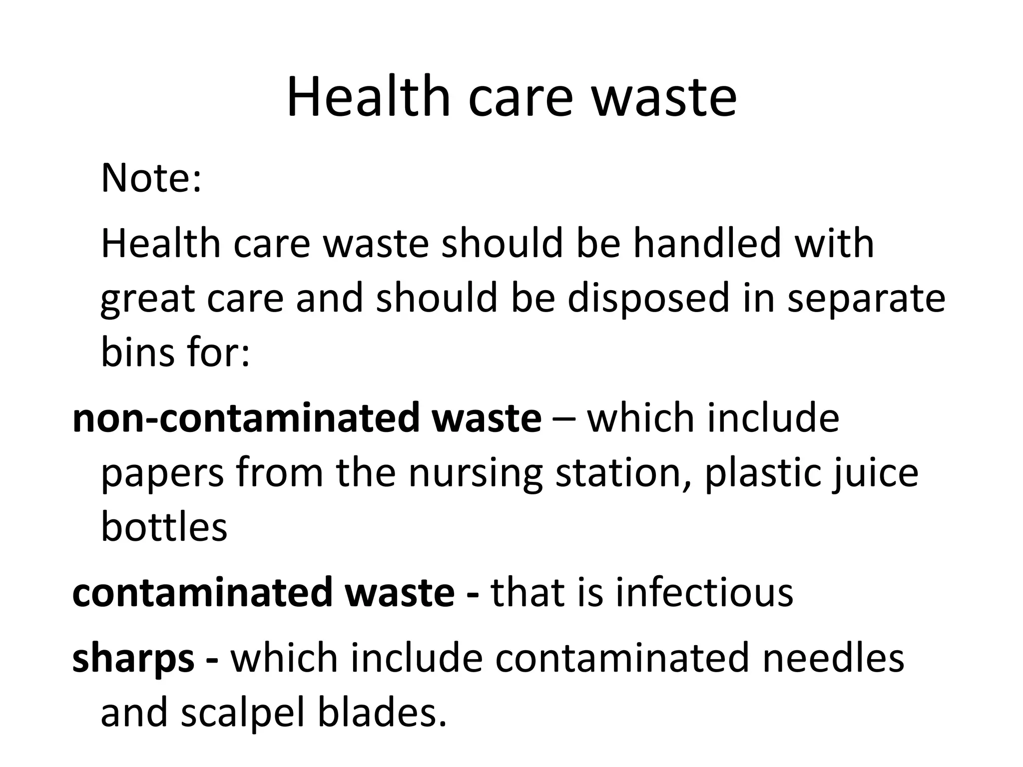 Health care waste
Note:
Health care waste should be handled with
great care and should be disposed in separate
bins for:
non-contaminated waste – which include
papers from the nursing station, plastic juice
bottles
contaminated waste - that is infectious
sharps - which include contaminated needles
and scalpel blades.
 